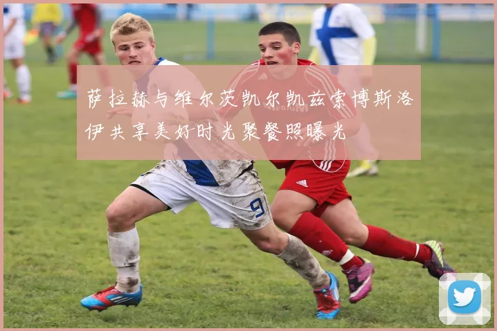 萨拉赫与维尔茨凯尔凯兹索博斯洛伊共享美好时光聚餐照曝光