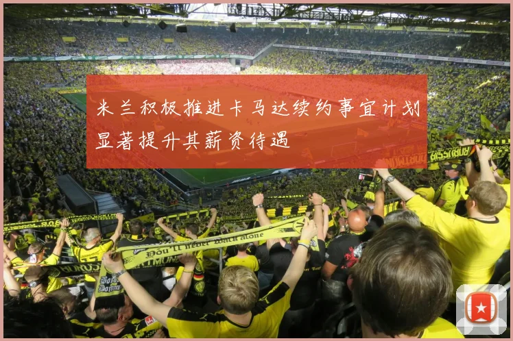 米兰积极推进卡马达续约事宜计划显著提升其薪资待遇