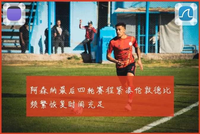 阿森纳最后四轮赛程紧凑伦敦德比频繁恢复时间充足