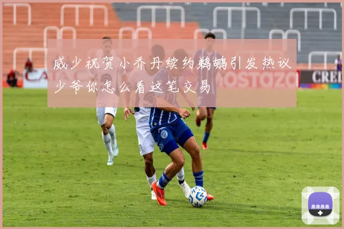 威少祝贺小乔丹续约鹈鹕引发热议少爷你怎么看这笔交易