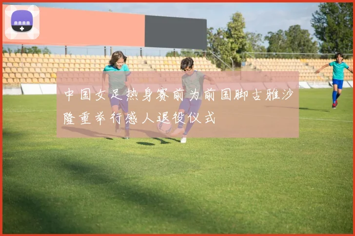 中国女足热身赛前为前国脚古雅沙隆重举行感人退役仪式