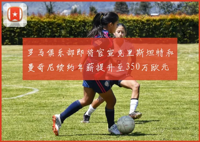 罗马俱乐部即将官宣克里斯坦特和曼奇尼续约年薪提升至350万欧元