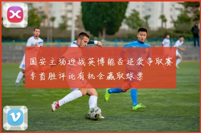 国安主场迎战英博能否逆袭争取赛季首胜评论有机会赢取球票