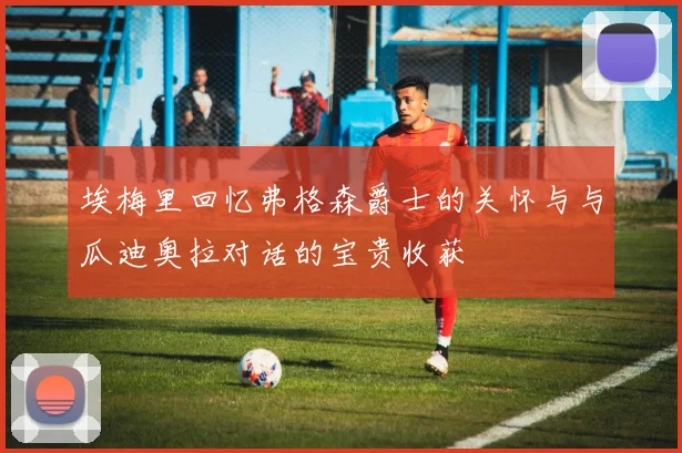 埃梅里回忆弗格森爵士的关怀与与瓜迪奥拉对话的宝贵收获