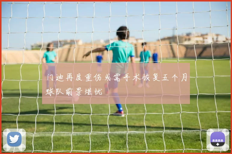 门迪再度重伤或需手术恢复五个月球队前景堪忧
