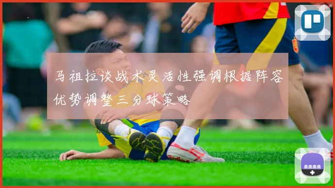 马祖拉谈战术灵活性强调根据阵容优势调整三分球策略