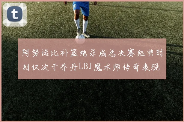 阿努诺比补篮绝杀成总决赛经典时刻仅次于乔丹LBJ魔术师传奇表现