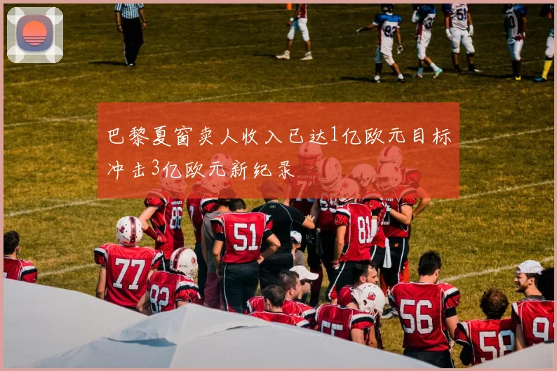 巴黎夏窗卖人收入已达1亿欧元目标冲击3亿欧元新纪录
