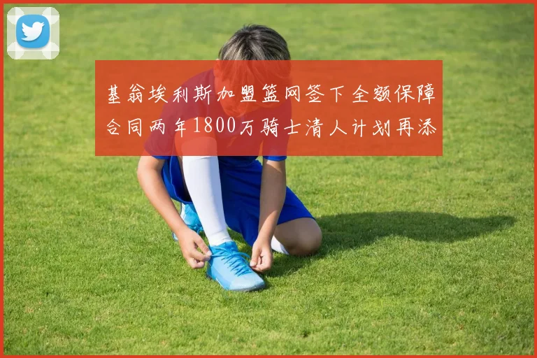 基翁埃利斯加盟篮网签下全额保障合同两年1800万骑士清人计划再添新动态