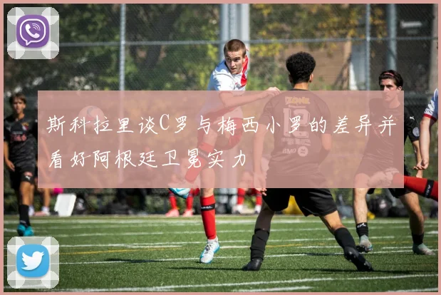 斯科拉里谈C罗与梅西小罗的差异并看好阿根廷卫冕实力