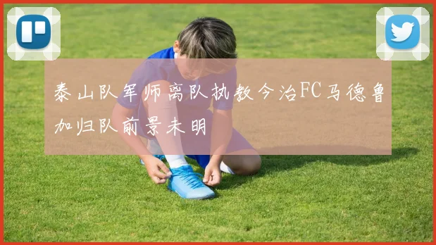 泰山队军师离队执教今治FC马德鲁加归队前景未明