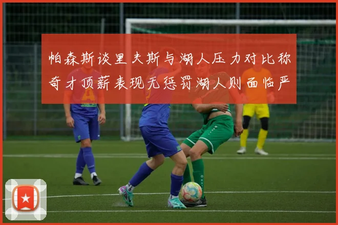 帕森斯谈里夫斯与湖人压力对比称奇才顶薪表现无惩罚湖人则面临严格审视