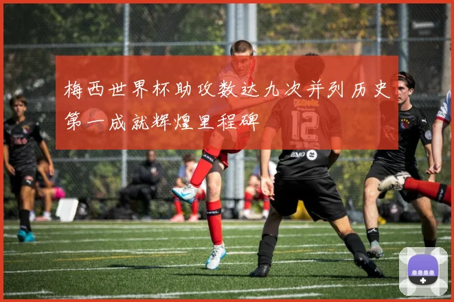 梅西世界杯助攻数达九次并列历史第一成就辉煌里程碑