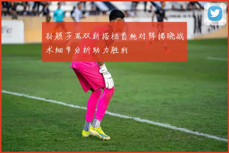 孙颖莎混双新搭档首轮对阵揭晓战术细节分析助力胜利