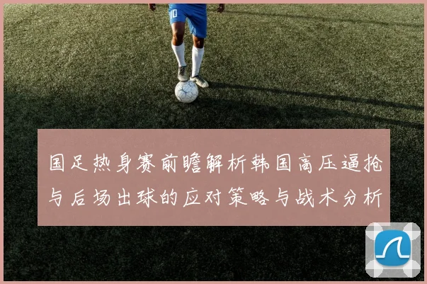 国足热身赛前瞻解析韩国高压逼抢与后场出球的应对策略与战术分析