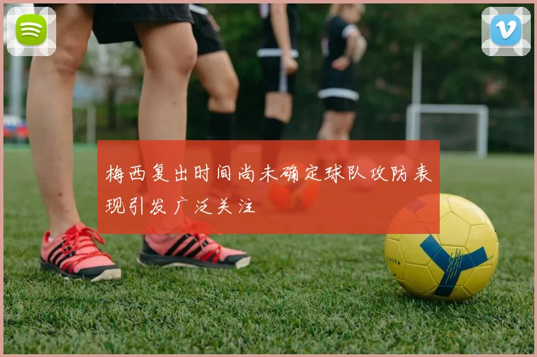 梅西复出时间尚未确定球队攻防表现引发广泛关注
